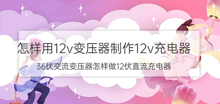 怎样用12v变压器制作12v充电器 36伏交流变压器怎样做12伏直流充电器？